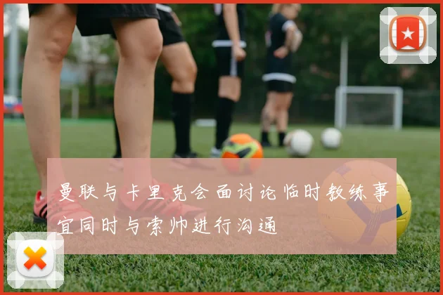 曼联与卡里克会面讨论临时教练事宜同时与索帅进行沟通