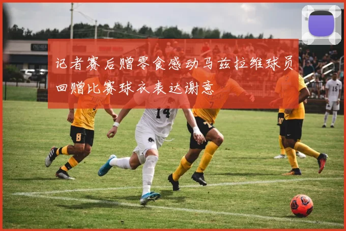 记者赛后赠零食感动马兹拉维球员回赠比赛球衣表达谢意