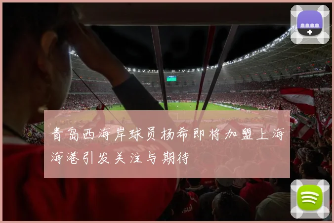 青岛西海岸球员杨希即将加盟上海海港引发关注与期待
