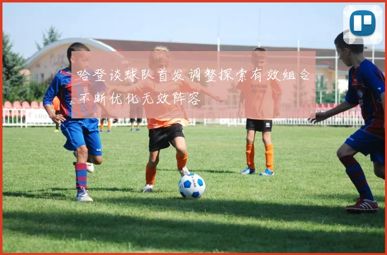 哈登谈球队首发调整探索有效组合不断优化无效阵容