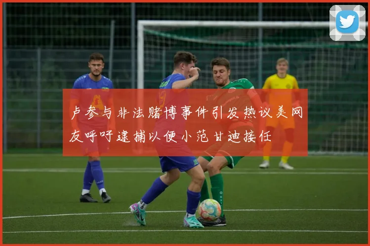 卢参与非法赌博事件引发热议美网友呼吁逮捕以便小范甘迪接任