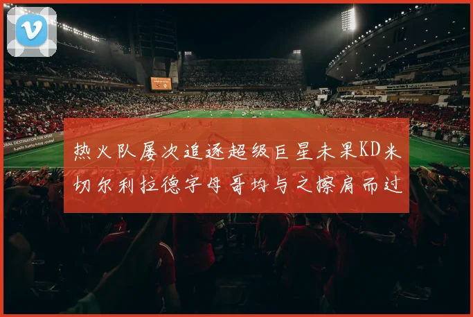 热火队屡次追逐超级巨星未果KD米切尔利拉德字母哥均与之擦肩而过