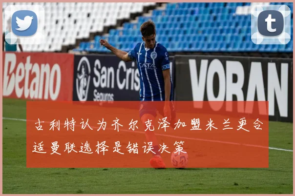 古利特认为齐尔克泽加盟米兰更合适曼联选择是错误决策