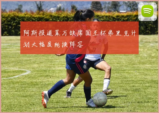 阿斯报道莱万缺席国王杯弗里克计划大幅度轮换阵容