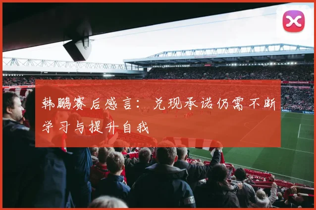 韩鹏赛后感言：兑现承诺仍需不断学习与提升自我