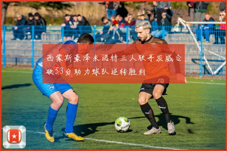 西蒙斯豪泽米诺特三人联手发威合砍53分助力球队逆转胜利