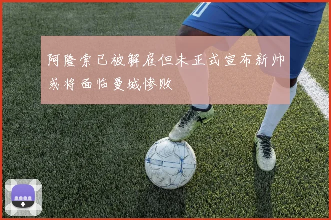 阿隆索已被解雇但未正式宣布新帅或将面临曼城惨败
