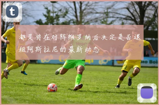 都灵将在对阵维罗纳后决定是否退租阿斯拉尼的最新动态