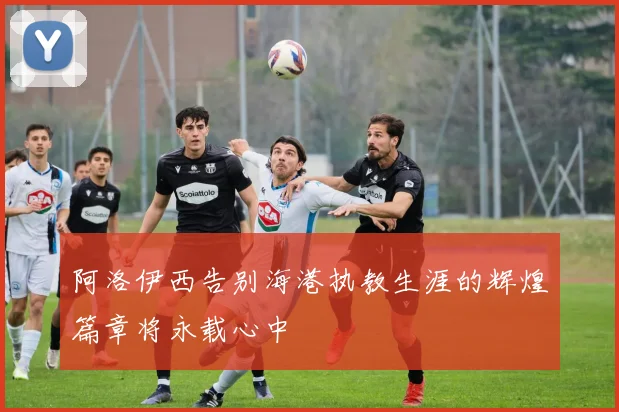 阿洛伊西告别海港执教生涯的辉煌篇章将永载心中