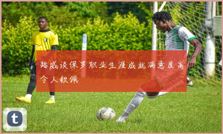 路威谈保罗职业生涯成就满意度高令人钦佩