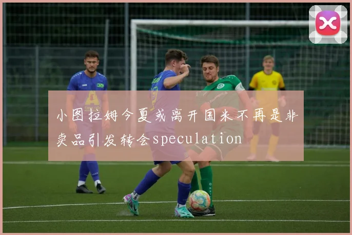 小图拉姆今夏或离开国米不再是非卖品引发转会speculation