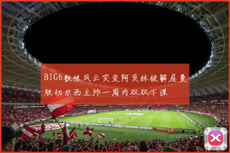 BIG6教练风云突变阿莫林被解雇曼联切尔西主帅一周内双双下课