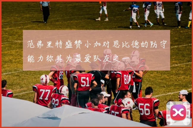 范弗里特盛赞小加对恩比德的防守能力称其为最爱队友之一