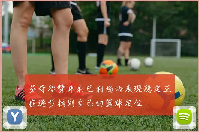 芬奇称赞库利巴利场均表现稳定正在逐步找到自己的篮球定位