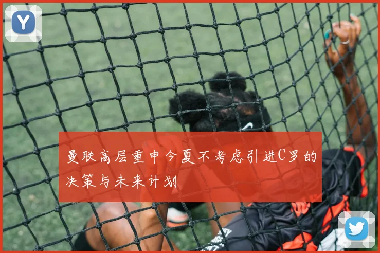 曼联高层重申今夏不考虑引进C罗的决策与未来计划