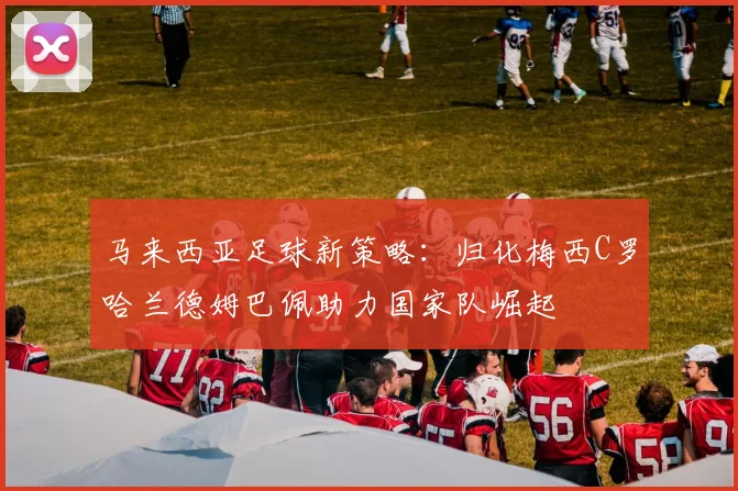 马来西亚足球新策略：归化梅西C罗哈兰德姆巴佩助力国家队崛起