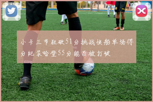 小卡三节狂砍51分挑战快船单场得分纪录哈登55分能否被打破