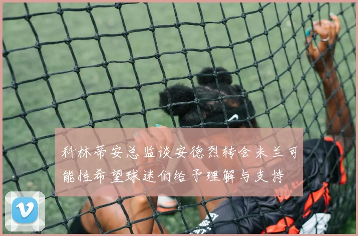 科林蒂安总监谈安德烈转会米兰可能性希望球迷们给予理解与支持